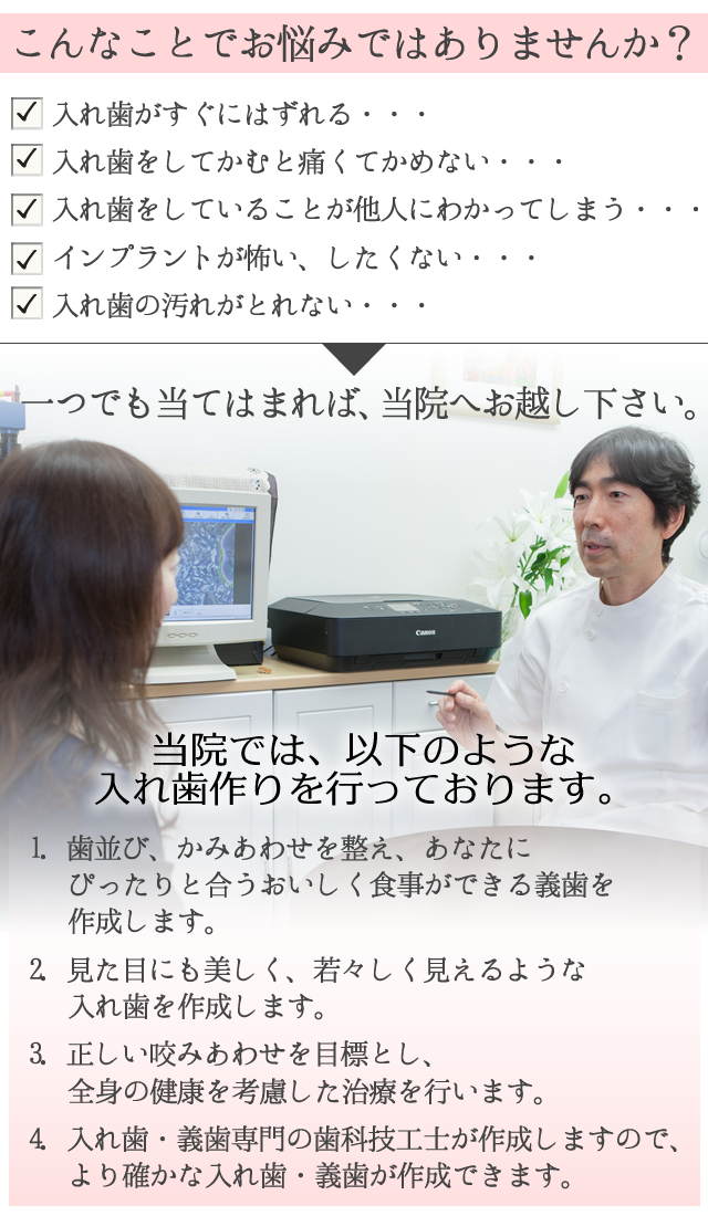 こんなお悩みはございませんか？
 
　入れ歯がすぐにはずれる・・・
　入れ歯をしてかむと痛くてかめない・・・
　入れ歯をしていることが他人にわかってしまう・・・
　インプラントが怖い、したくない・・・
　入れ歯の汚れがとれない・・・
 
一つでも当てはまれば、ハラデンタルオフィスへお越し下さい。
 
サブヘッド
　
 
当院では、以下のような入れ歯作りを行っております。
 
1．歯並び、かみあわせを整え、あなたに
　　ぴったりと合うおいしく食事ができる
　　義歯を作成します。
 
2．見た目にも美しく、若々しく見えるような
　　入れ歯を作成します。
 
3．正しい咬みあわせを目標とし、
　　全身の健康を考慮した治療を行います。
 
4．入れ歯・義歯専門の歯科技工士が作成しますので、
　　より確かな入れ歯・義歯が作成できます。