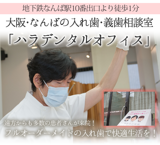 下鉄なんば駅10番出口より徒歩1分
 
大阪・なんばの入れ歯・義歯相談室
「ハラデンタルオフィス」
 
　
 
遠方からも多数の患者さんが来院！
フルオーダーメイドの
入れ歯で快適生活を！
ヘッド
 
 
 
『スマホサイトを見た』　とお伝え下さい。
 
入れ歯のご相談を無料でさせて頂きます。
 
※ 初診はご相談のみで治療をご希望の方のみ
次回の予約をとらせて頂きますので、ご安心下さいませ。
 